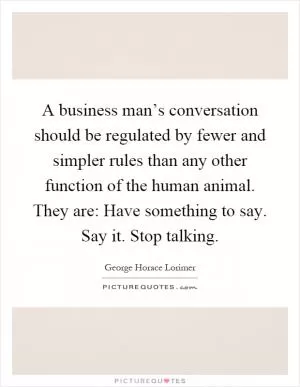A business man’s conversation should be regulated by fewer and simpler rules than any other function of the human animal. They are: Have something to say. Say it. Stop talking Picture Quote #1