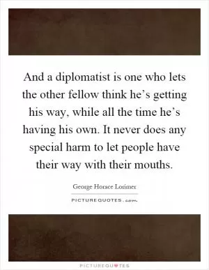 And a diplomatist is one who lets the other fellow think he’s getting his way, while all the time he’s having his own. It never does any special harm to let people have their way with their mouths Picture Quote #1