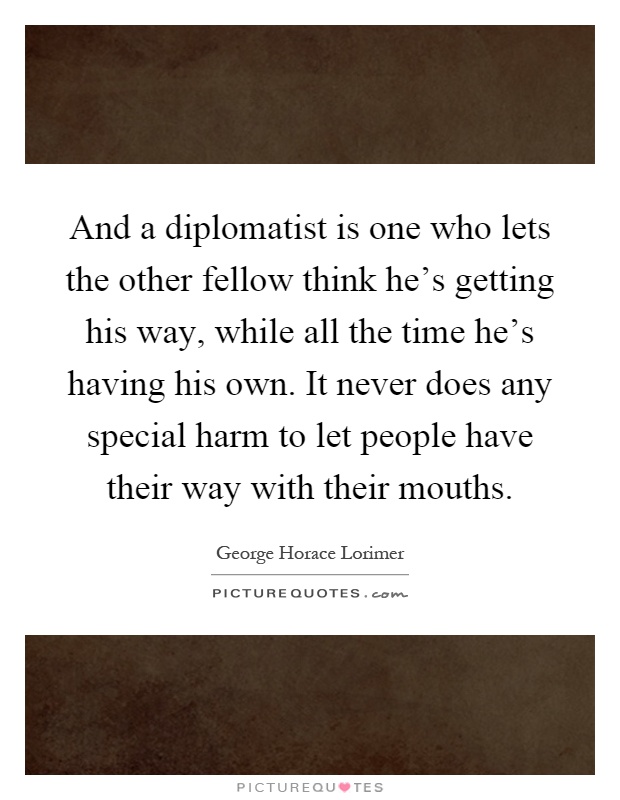 And a diplomatist is one who lets the other fellow think he's getting his way, while all the time he's having his own. It never does any special harm to let people have their way with their mouths Picture Quote #1