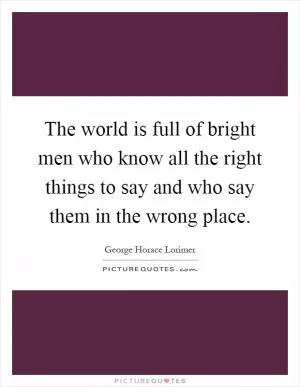 The world is full of bright men who know all the right things to say and who say them in the wrong place Picture Quote #1