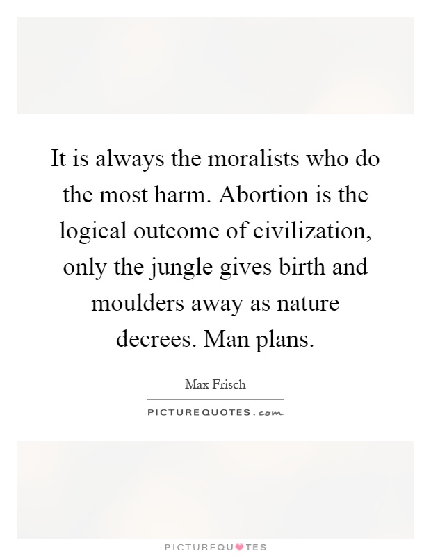 It is always the moralists who do the most harm. Abortion is the logical outcome of civilization, only the jungle gives birth and moulders away as nature decrees. Man plans Picture Quote #1