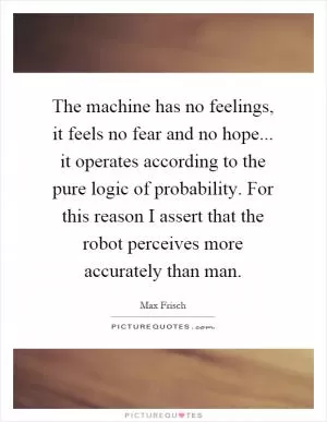 The machine has no feelings, it feels no fear and no hope... it operates according to the pure logic of probability. For this reason I assert that the robot perceives more accurately than man Picture Quote #1