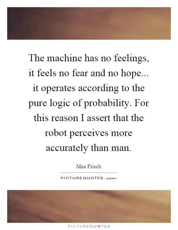 The machine has no feelings, it feels no fear and no hope... it operates according to the pure logic of probability. For this reason I assert that the robot perceives more accurately than man Picture Quote #1