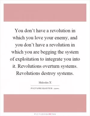 You don’t have a revolution in which you love your enemy, and you don’t have a revolution in which you are begging the system of exploitation to integrate you into it. Revolutions overturn systems. Revolutions destroy systems Picture Quote #1