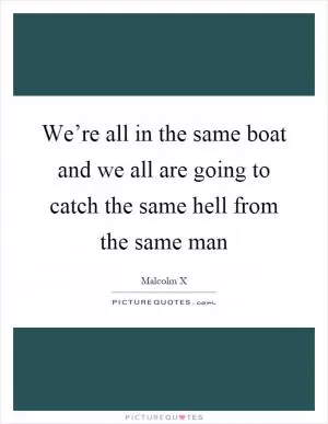 We’re all in the same boat and we all are going to catch the same hell from the same man Picture Quote #1