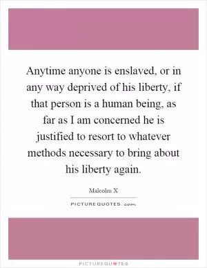 Anytime anyone is enslaved, or in any way deprived of his liberty, if that person is a human being, as far as I am concerned he is justified to resort to whatever methods necessary to bring about his liberty again Picture Quote #1