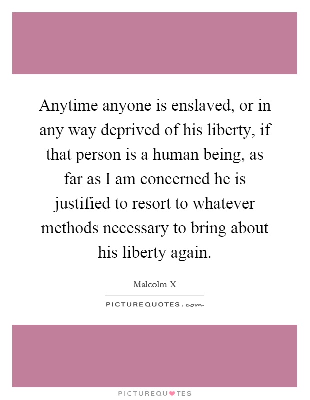 Anytime anyone is enslaved, or in any way deprived of his liberty, if that person is a human being, as far as I am concerned he is justified to resort to whatever methods necessary to bring about his liberty again Picture Quote #1