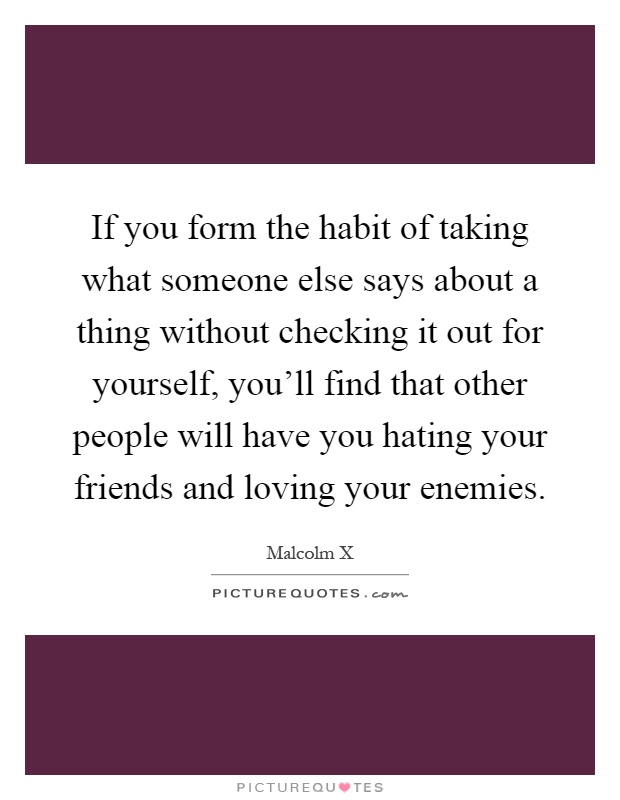 If you form the habit of taking what someone else says about a thing without checking it out for yourself, you'll find that other people will have you hating your friends and loving your enemies Picture Quote #1