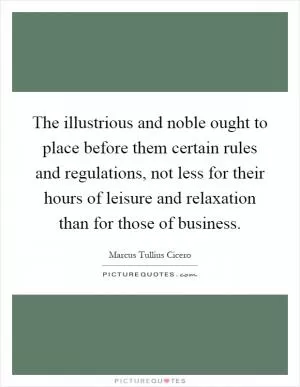 The illustrious and noble ought to place before them certain rules and regulations, not less for their hours of leisure and relaxation than for those of business Picture Quote #1