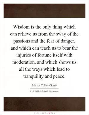 Wisdom is the only thing which can relieve us from the sway of the passions and the fear of danger, and which can teach us to bear the injuries of fortune itself with moderation, and which shows us all the ways which lead to tranquility and peace Picture Quote #1