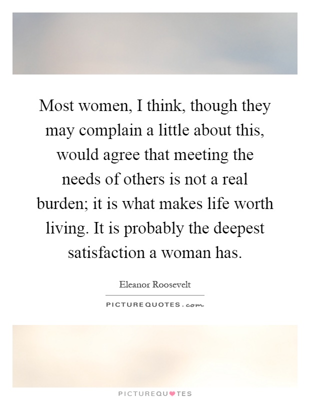 Most women, I think, though they may complain a little about this, would agree that meeting the needs of others is not a real burden; it is what makes life worth living. It is probably the deepest satisfaction a woman has Picture Quote #1