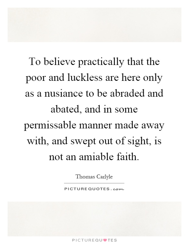 To believe practically that the poor and luckless are here only as a nusiance to be abraded and abated, and in some permissable manner made away with, and swept out of sight, is not an amiable faith Picture Quote #1