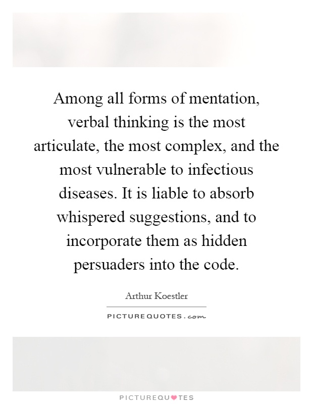 Among all forms of mentation, verbal thinking is the most articulate, the most complex, and the most vulnerable to infectious diseases. It is liable to absorb whispered suggestions, and to incorporate them as hidden persuaders into the code Picture Quote #1