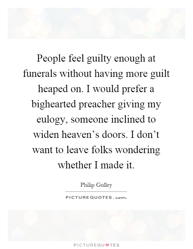 People feel guilty enough at funerals without having more guilt heaped on. I would prefer a bighearted preacher giving my eulogy, someone inclined to widen heaven's doors. I don't want to leave folks wondering whether I made it Picture Quote #1