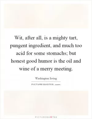 Wit, after all, is a mighty tart, pungent ingredient, and much too acid for some stomachs; but honest good humor is the oil and wine of a merry meeting Picture Quote #1