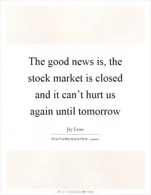 The good news is, the stock market is closed and it can’t hurt us again until tomorrow Picture Quote #1