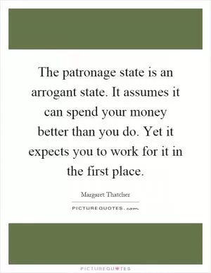 The patronage state is an arrogant state. It assumes it can spend your money better than you do. Yet it expects you to work for it in the first place Picture Quote #1