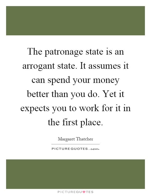 The patronage state is an arrogant state. It assumes it can spend your money better than you do. Yet it expects you to work for it in the first place Picture Quote #1