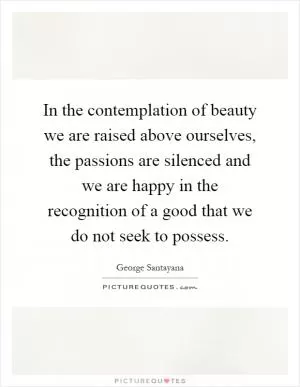 In the contemplation of beauty we are raised above ourselves, the passions are silenced and we are happy in the recognition of a good that we do not seek to possess Picture Quote #1