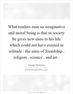 What renders man an imaginative and moral being is that in society he gives new aims to his life which could not have existed in solitude : the aims of friendship, religion, science, and art Picture Quote #1
