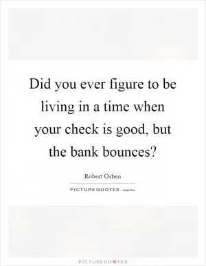 Did you ever figure to be living in a time when your check is good, but the bank bounces? Picture Quote #1
