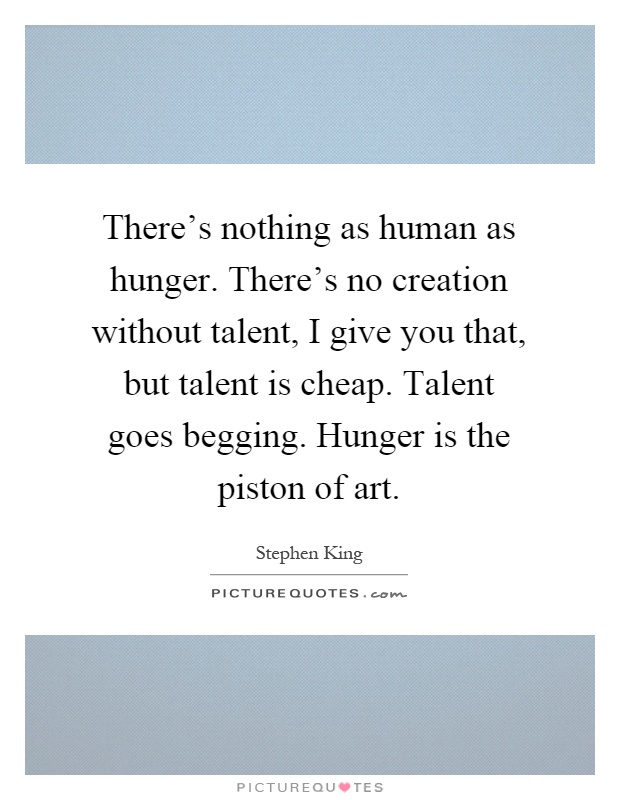 There's nothing as human as hunger. There's no creation without talent, I give you that, but talent is cheap. Talent goes begging. Hunger is the piston of art Picture Quote #1