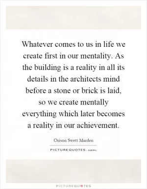 Whatever comes to us in life we create first in our mentality. As the building is a reality in all its details in the architects mind before a stone or brick is laid, so we create mentally everything which later becomes a reality in our achievement Picture Quote #1