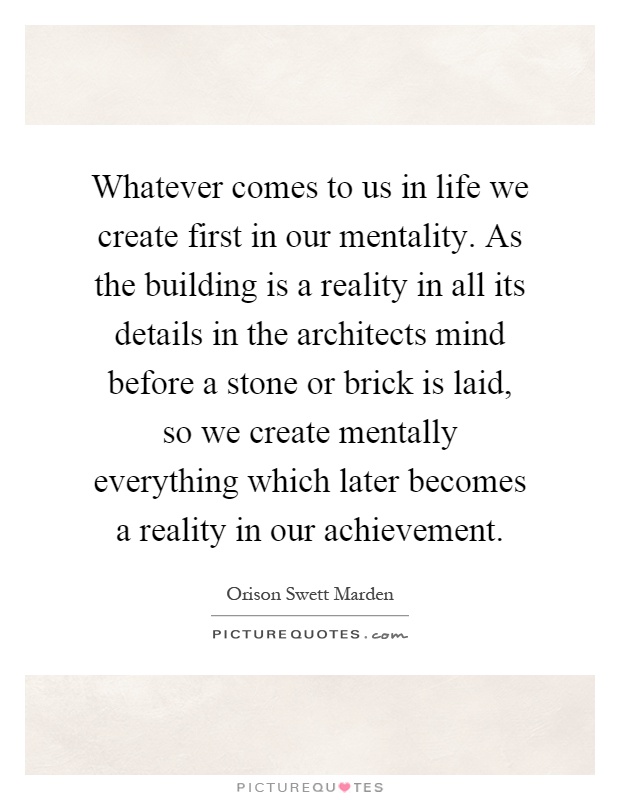 Whatever comes to us in life we create first in our mentality. As the building is a reality in all its details in the architects mind before a stone or brick is laid, so we create mentally everything which later becomes a reality in our achievement Picture Quote #1