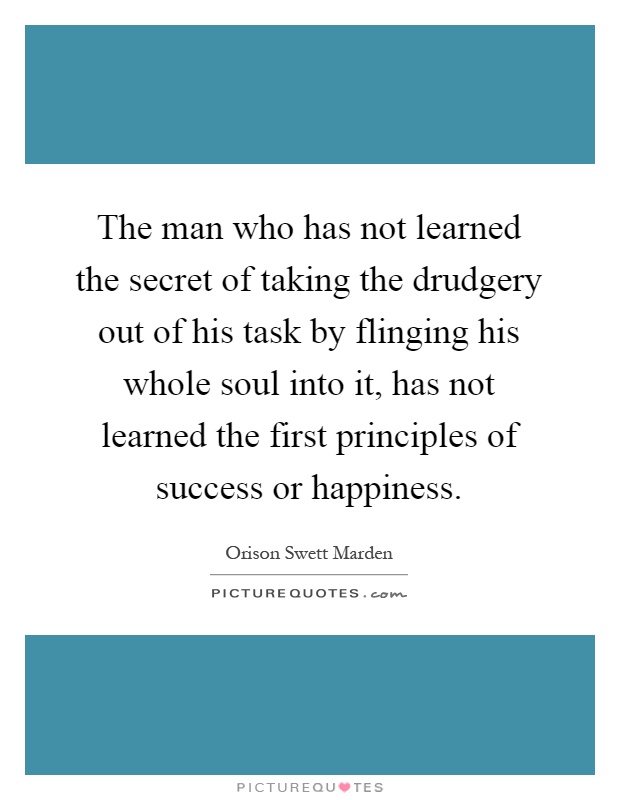 The man who has not learned the secret of taking the drudgery out of his task by flinging his whole soul into it, has not learned the first principles of success or happiness Picture Quote #1