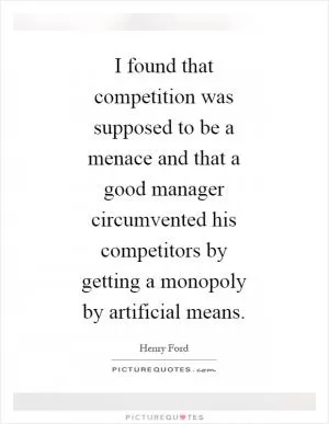 I found that competition was supposed to be a menace and that a good manager circumvented his competitors by getting a monopoly by artificial means Picture Quote #1