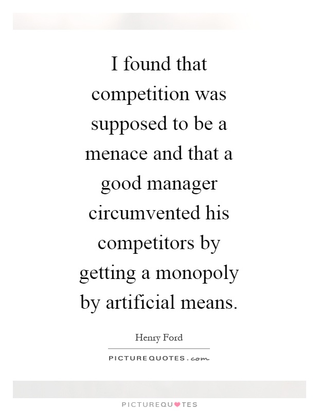 I found that competition was supposed to be a menace and that a good manager circumvented his competitors by getting a monopoly by artificial means Picture Quote #1