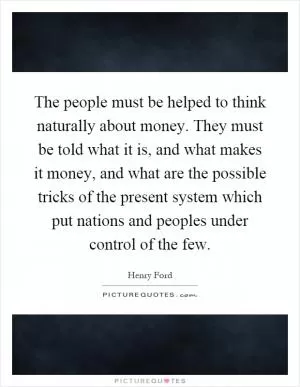 The people must be helped to think naturally about money. They must be told what it is, and what makes it money, and what are the possible tricks of the present system which put nations and peoples under control of the few Picture Quote #1