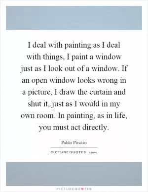 I deal with painting as I deal with things, I paint a window just as I look out of a window. If an open window looks wrong in a picture, I draw the curtain and shut it, just as I would in my own room. In painting, as in life, you must act directly Picture Quote #1