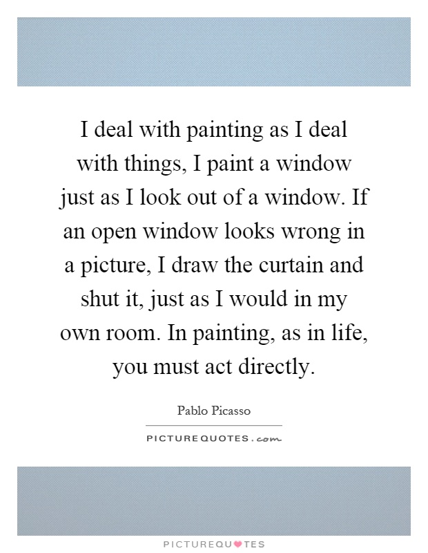 I deal with painting as I deal with things, I paint a window just as I look out of a window. If an open window looks wrong in a picture, I draw the curtain and shut it, just as I would in my own room. In painting, as in life, you must act directly Picture Quote #1