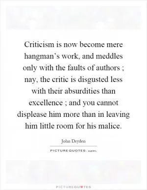 Criticism is now become mere hangman’s work, and meddles only with the faults of authors ; nay, the critic is disgusted less with their absurdities than excellence ; and you cannot displease him more than in leaving him little room for his malice Picture Quote #1