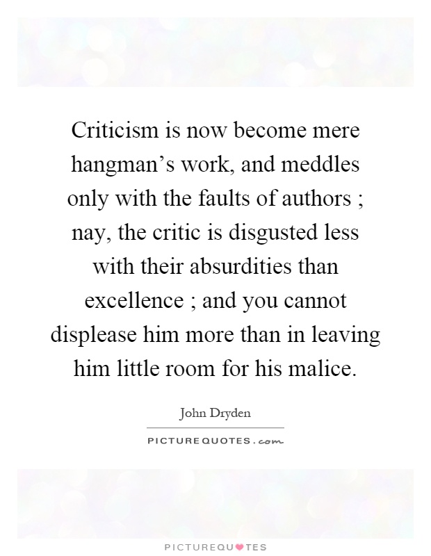 Criticism is now become mere hangman's work, and meddles only with the faults of authors ; nay, the critic is disgusted less with their absurdities than excellence ; and you cannot displease him more than in leaving him little room for his malice Picture Quote #1