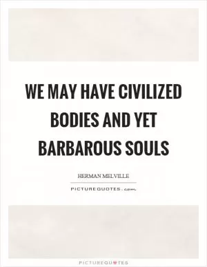 We may have civilized bodies and yet barbarous souls Picture Quote #1