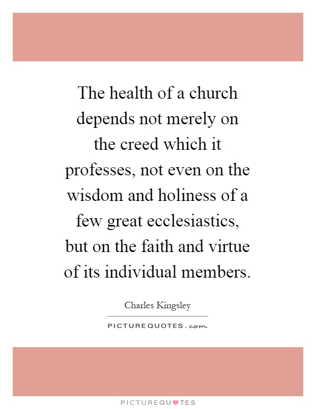 The health of a church depends not merely on the creed which it professes, not even on the wisdom and holiness of a few great ecclesiastics, but on the faith and virtue of its individual members Picture Quote #1