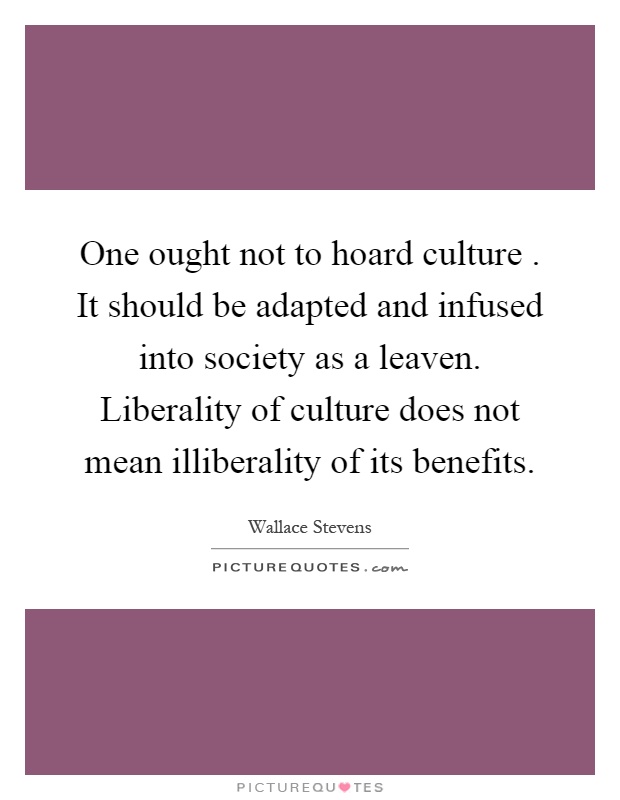 One ought not to hoard culture. It should be adapted and infused into society as a leaven. Liberality of culture does not mean illiberality of its benefits Picture Quote #1