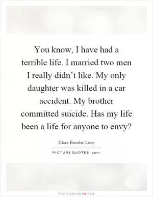 You know, I have had a terrible life. I married two men I really didn’t like. My only daughter was killed in a car accident. My brother committed suicide. Has my life been a life for anyone to envy? Picture Quote #1