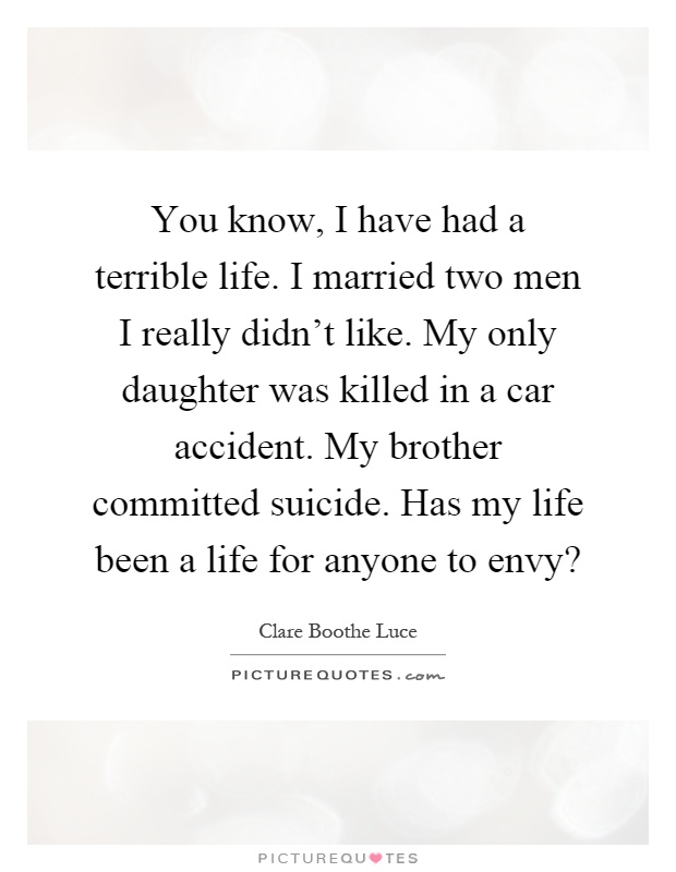You know, I have had a terrible life. I married two men I really didn't like. My only daughter was killed in a car accident. My brother committed suicide. Has my life been a life for anyone to envy? Picture Quote #1