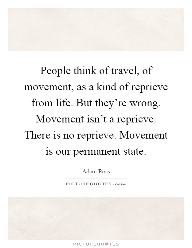 People think of travel, of movement, as a kind of reprieve from life. But they're wrong. Movement isn't a reprieve. There is no reprieve. Movement is our permanent state Picture Quote #1