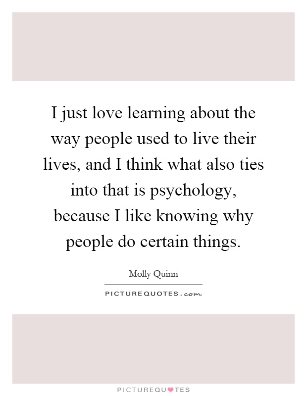 I just love learning about the way people used to live their lives, and I think what also ties into that is psychology, because I like knowing why people do certain things Picture Quote #1