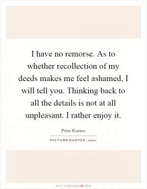 I have no remorse. As to whether recollection of my deeds makes me feel ashamed, I will tell you. Thinking back to all the details is not at all unpleasant. I rather enjoy it Picture Quote #1