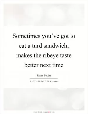 Sometimes you’ve got to eat a turd sandwich; makes the ribeye taste better next time Picture Quote #1