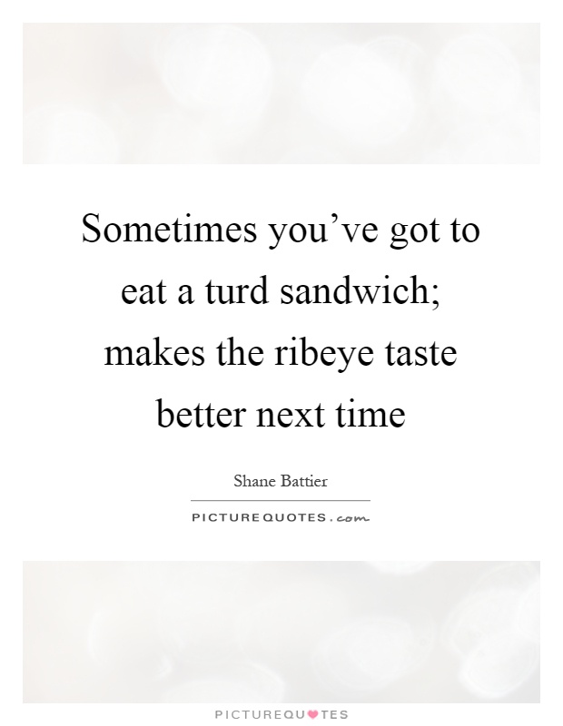 Sometimes you've got to eat a turd sandwich; makes the ribeye taste better next time Picture Quote #1