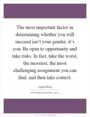 The most important factor in determining whether you will succeed isn’t your gender, it’s you. Be open to opportunity and take risks. In fact, take the worst, the messiest, the most challenging assignment you can find, and then take control Picture Quote #1