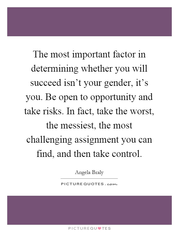The most important factor in determining whether you will succeed isn't your gender, it's you. Be open to opportunity and take risks. In fact, take the worst, the messiest, the most challenging assignment you can find, and then take control Picture Quote #1