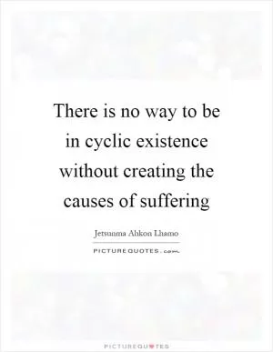 There is no way to be in cyclic existence without creating the causes of suffering Picture Quote #1