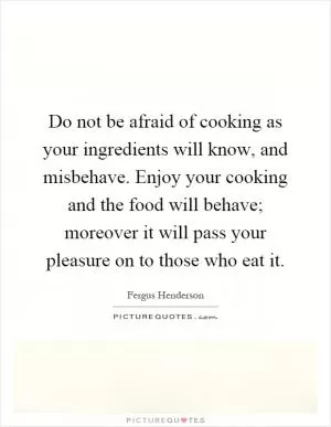 Do not be afraid of cooking as your ingredients will know, and misbehave. Enjoy your cooking and the food will behave; moreover it will pass your pleasure on to those who eat it Picture Quote #1